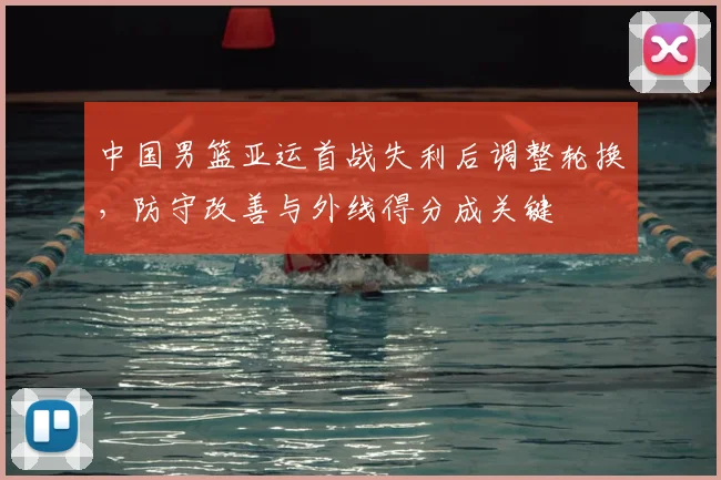 中国男篮亚运首战失利后调整轮换，防守改善与外线得分成关键