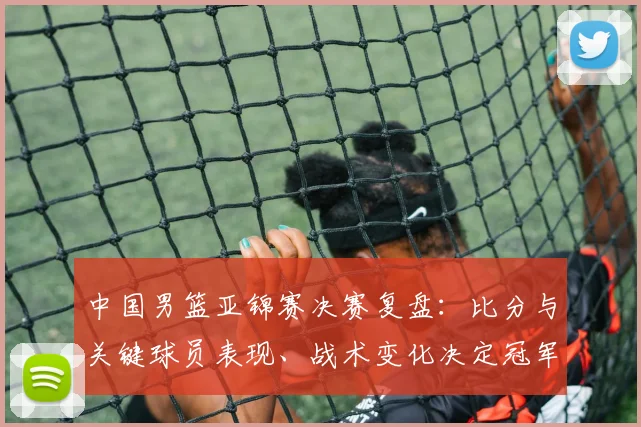 中国男篮亚锦赛决赛复盘：比分与关键球员表现、战术变化决定冠军归属