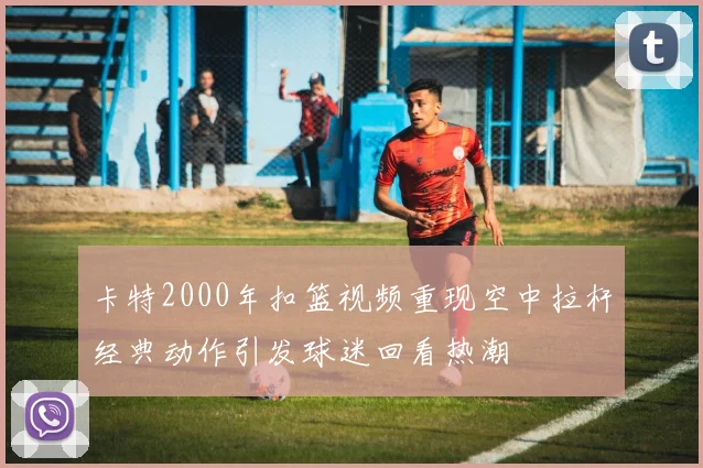 卡特2000年扣篮视频重现空中拉杆经典动作引发球迷回看热潮