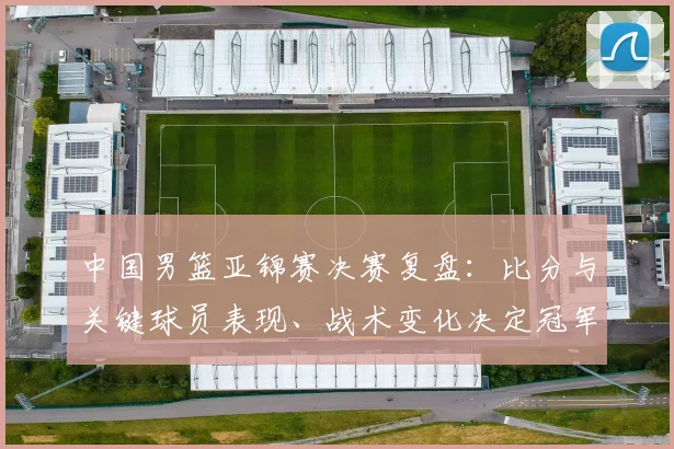 中国男篮亚锦赛决赛复盘：比分与关键球员表现、战术变化决定冠军归属