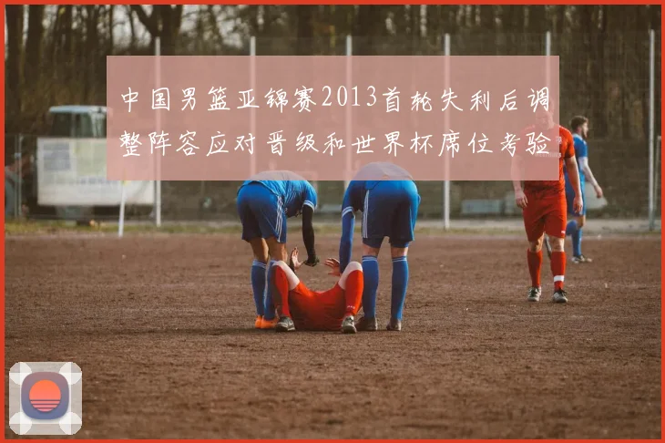 中国男篮亚锦赛2013首轮失利后调整阵容应对晋级和世界杯席位考验