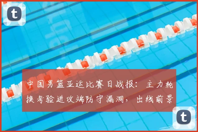中国男篮亚运比赛日战报：主力轮换考验进攻端防守漏洞，出线前景浮现