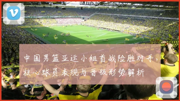 中国男篮亚运小组首战险胜对手，核心球员表现与晋级形势解析