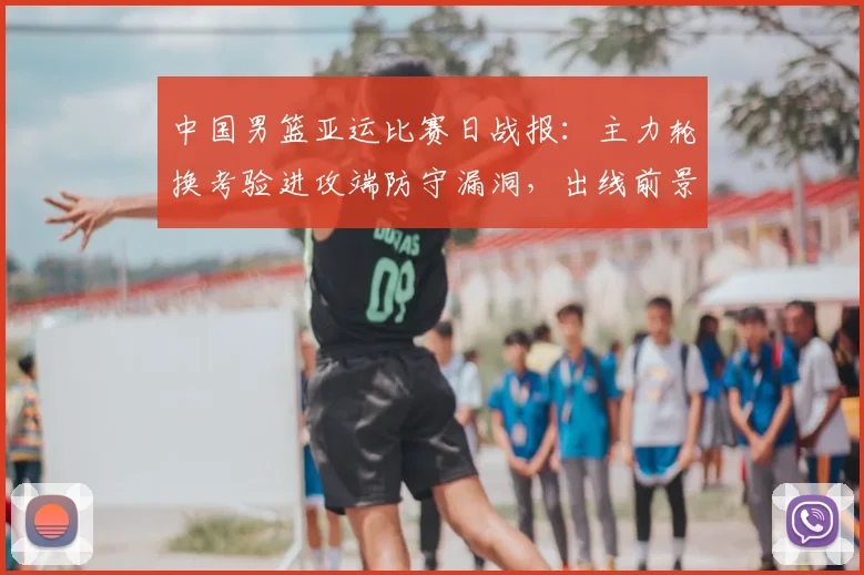 中国男篮亚运比赛日战报：主力轮换考验进攻端防守漏洞，出线前景浮现