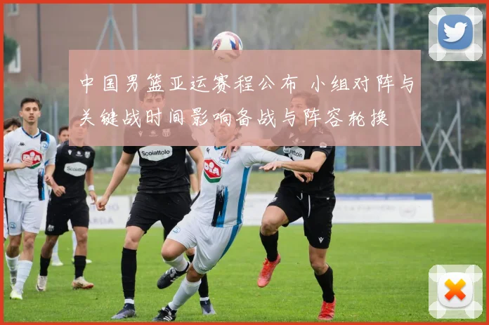 中国男篮亚运赛程公布 小组对阵与关键战时间影响备战与阵容轮换