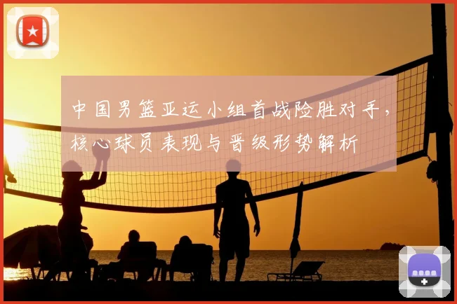 中国男篮亚运小组首战险胜对手，核心球员表现与晋级形势解析