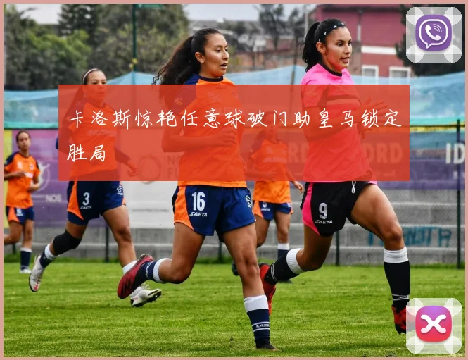 卡洛斯惊艳任意球破门助皇马锁定胜局