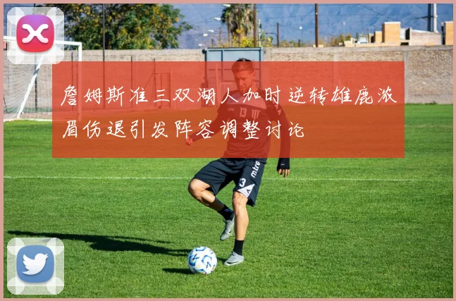 詹姆斯准三双湖人加时逆转雄鹿浓眉伤退引发阵容调整讨论