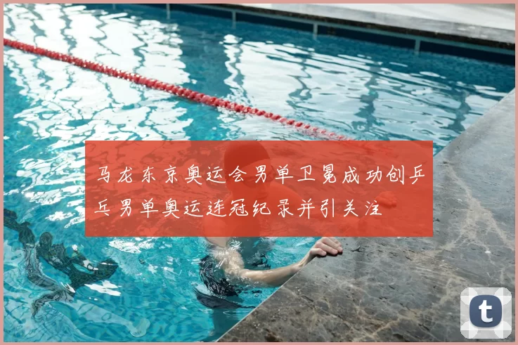 马龙东京奥运会男单卫冕成功创乒乓男单奥运连冠纪录并引关注