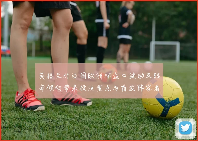 英格兰对法国欧洲杯盘口波动及赔率倾向带来投注重点与首发阵容看点