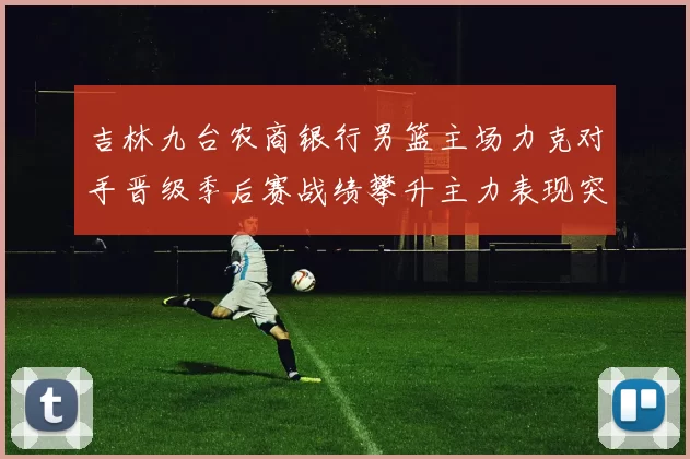 吉林九台农商银行男篮主场力克对手晋级季后赛战绩攀升主力表现突出