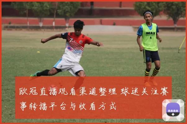 欧冠直播观看渠道整理 球迷关注赛事转播平台与收看方式