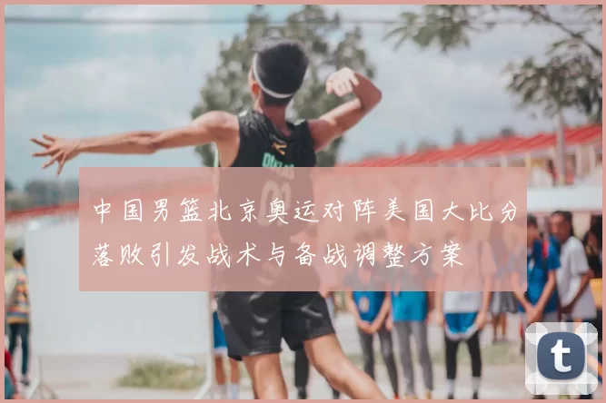 中国男篮北京奥运对阵美国大比分落败引发战术与备战调整方案