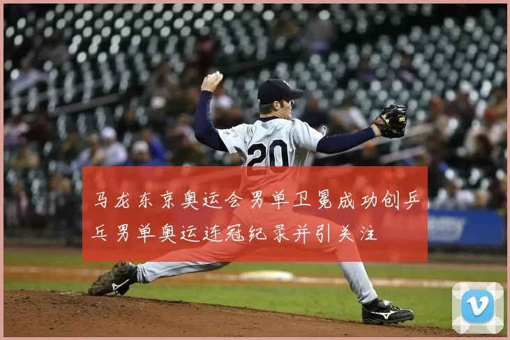 马龙东京奥运会男单卫冕成功创乒乓男单奥运连冠纪录并引关注