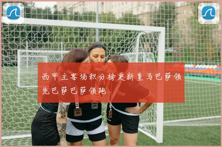 西甲主客场积分榜更新皇马巴萨领先巴萨巴萨领跑