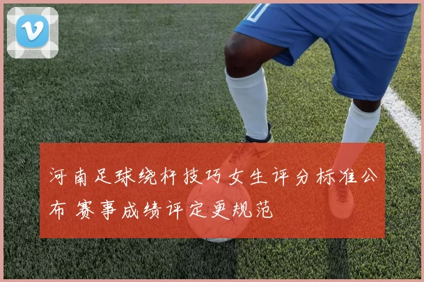 河南足球绕杆技巧女生评分标准公布 赛事成绩评定更规范