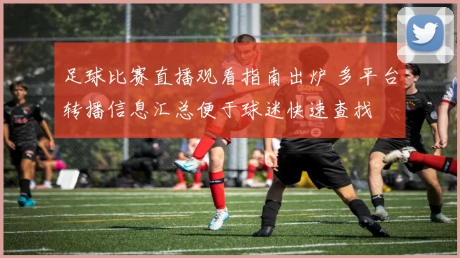 足球比赛直播观看指南出炉 多平台转播信息汇总便于球迷快速查找