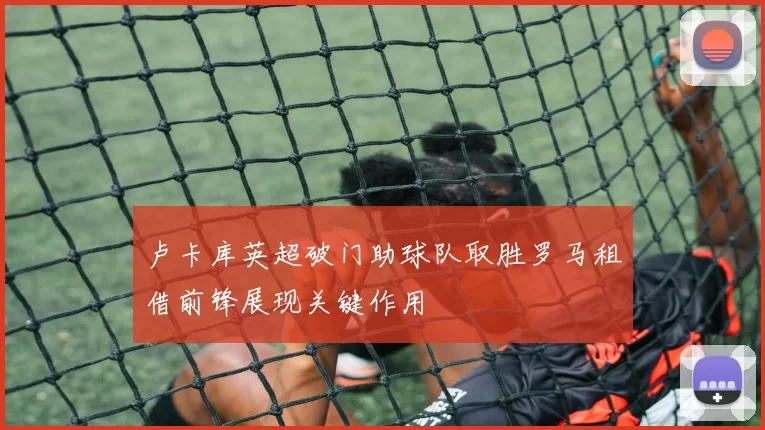 卢卡库英超破门助球队取胜罗马租借前锋展现关键作用