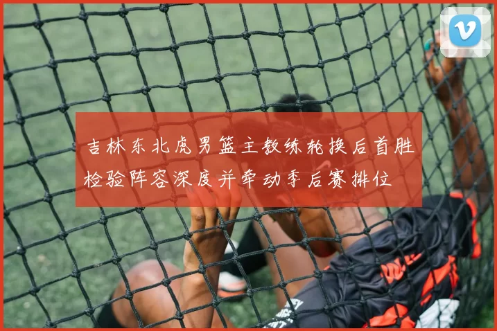 吉林东北虎男篮主教练轮换后首胜检验阵容深度并牵动季后赛排位