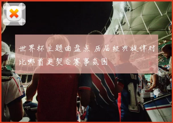 世界杯主题曲盘点 历届经典旋律对比哪首更契合赛事氛围