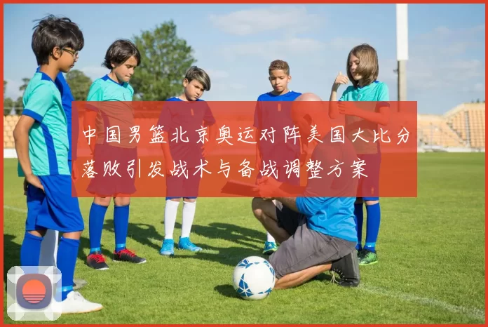 中国男篮北京奥运对阵美国大比分落败引发战术与备战调整方案