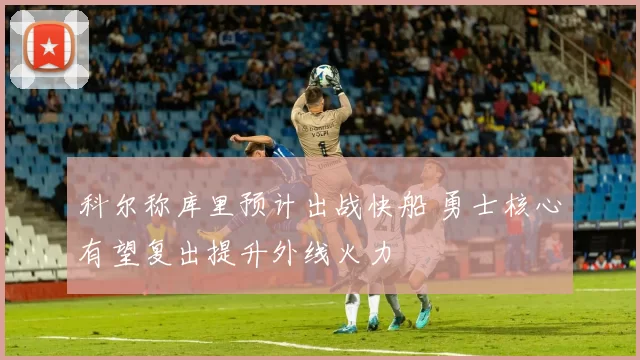 科尔称库里预计出战快船 勇士核心有望复出提升外线火力