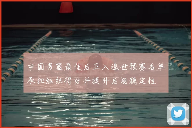中国男篮最佳后卫入选世预赛名单承担组织得分并提升后场稳定性
