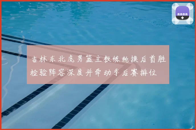 吉林东北虎男篮主教练轮换后首胜检验阵容深度并牵动季后赛排位