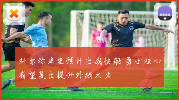 科尔称库里预计出战快船 勇士核心有望复出提升外线火力