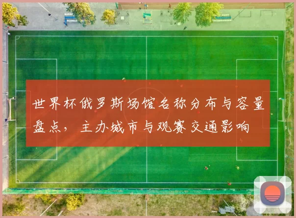 世界杯俄罗斯场馆名称分布与容量盘点,主办城市与观赛交通影响