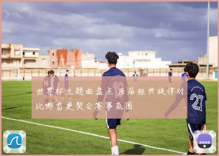 世界杯主题曲盘点 历届经典旋律对比哪首更契合赛事氛围