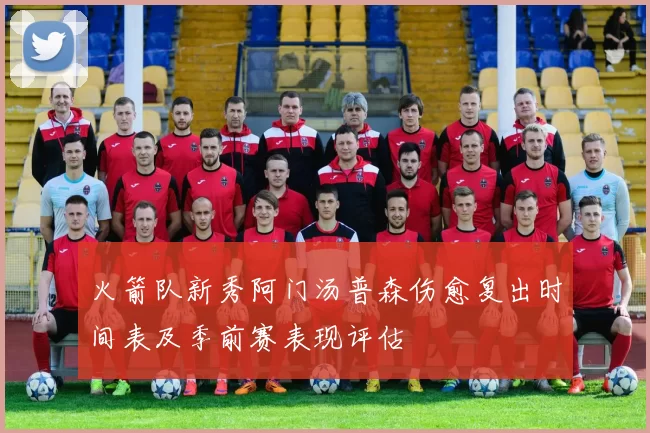 火箭队新秀阿门汤普森伤愈复出时间表及季前赛表现评估