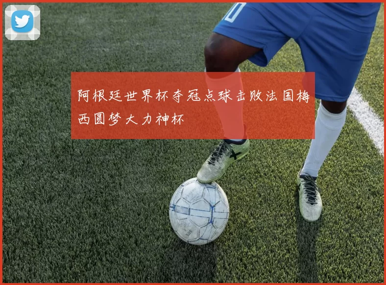 阿根廷世界杯夺冠点球击败法国梅西圆梦大力神杯