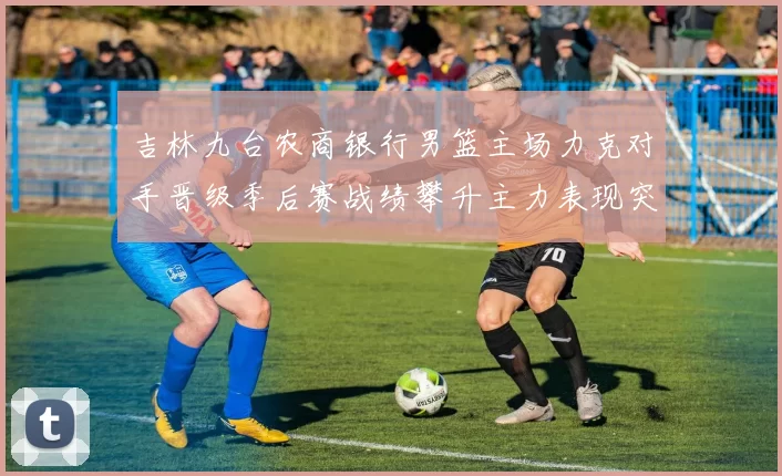 吉林九台农商银行男篮主场力克对手晋级季后赛战绩攀升主力表现突出