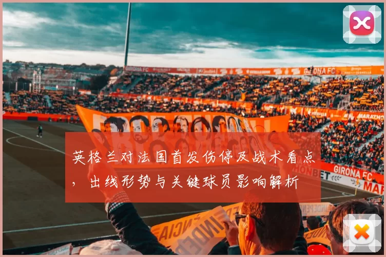 英格兰对法国首发伤停及战术看点，出线形势与关键球员影响解析