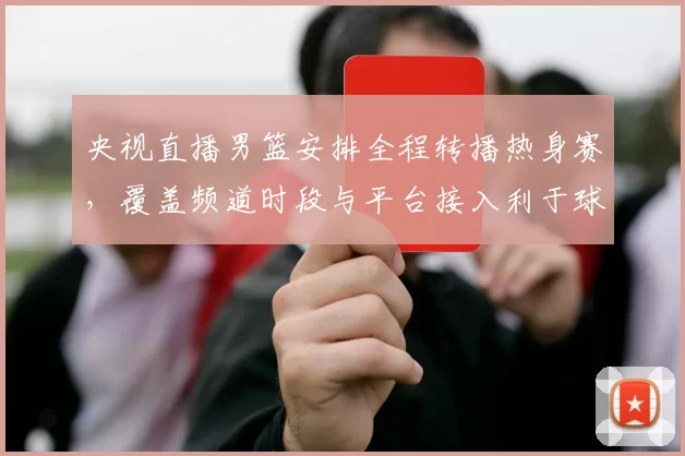 央视直播男篮安排全程转播热身赛,覆盖频道时段与平台接入利于球迷观赛