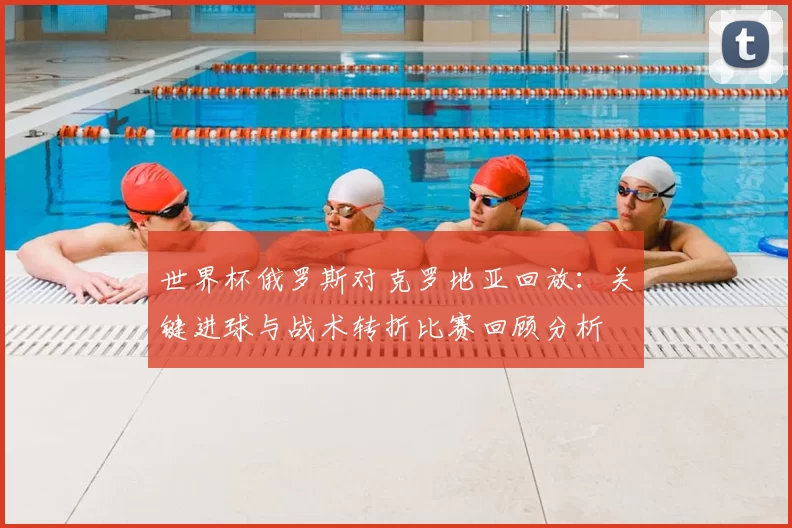 世界杯俄罗斯对克罗地亚回放：关键进球与战术转折比赛回顾分析