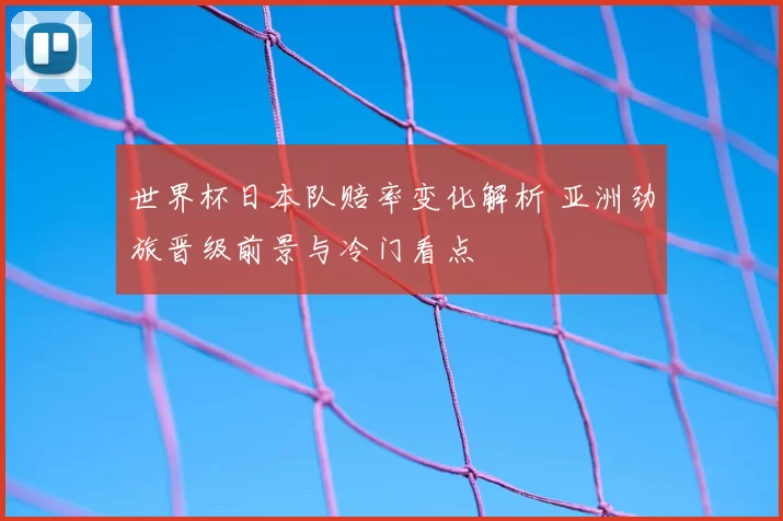 世界杯日本队赔率变化解析 亚洲劲旅晋级前景与冷门看点